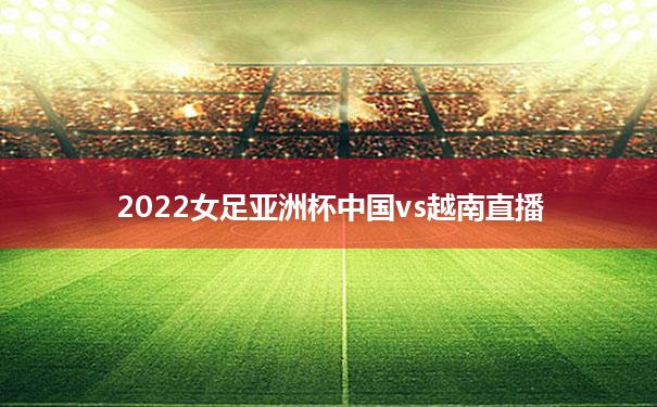 【2022女足亚洲杯中国vs越南直播】2022女足亚洲杯中国vs越南直播时间