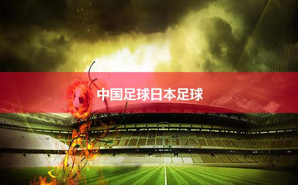 【中国足球日本足球】中国队和日本队谁赢了