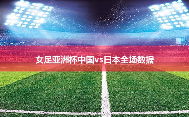【女足亚洲杯中国vs日本全场数据】女子亚洲杯中国队与日本队比赛结果