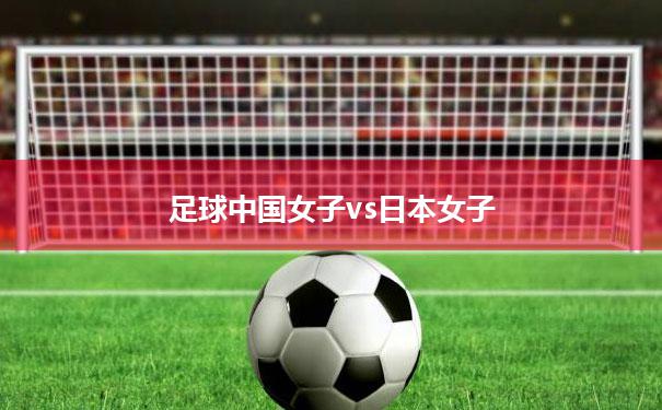 【足球中国女子vs日本女子】中国女足对日本女足比赛时间