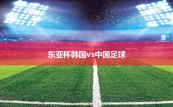 【东亚杯韩国vs中国足球】东亚足球锦标赛中国对韩国